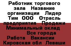 Работник торгового зала › Название организации ­ Лидер Тим, ООО › Отрасль предприятия ­ Продажи › Минимальный оклад ­ 14 000 - Все города Работа » Вакансии   . Кировская обл.,Леваши д.